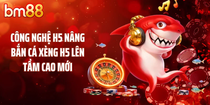 Công nghệ H5 nâng bắn cá xèng H5 lên tầm cao mới