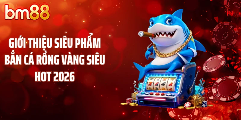 Giới thiệu siêu phẩm bắn cá rồng vàng siêu hot 2026