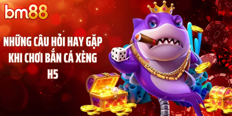 Những câu hỏi hay gặp khi chơi bắn cá xèng H5
