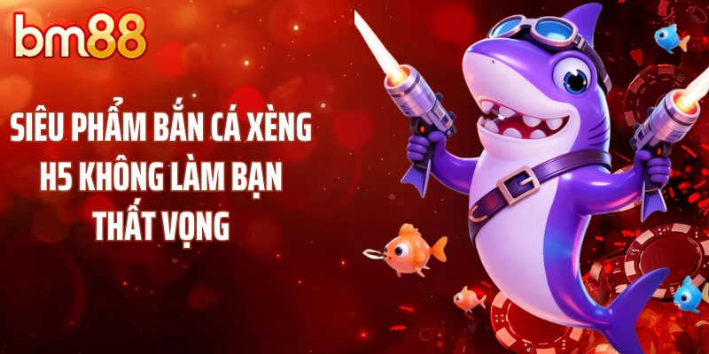 Siêu phẩm bắn cá xèng H5 không làm bạn thất vọng
